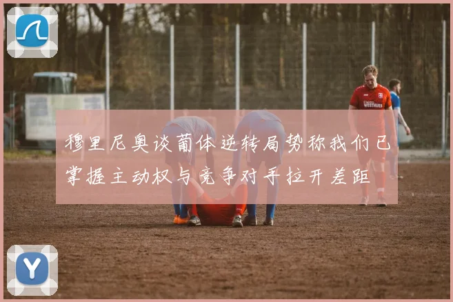 穆里尼奥谈葡体逆转局势称我们已掌握主动权与竞争对手拉开差距