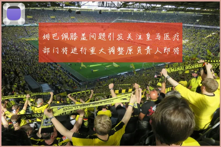 姆巴佩膝盖问题引发关注皇马医疗部门将进行重大调整原负责人即将离任