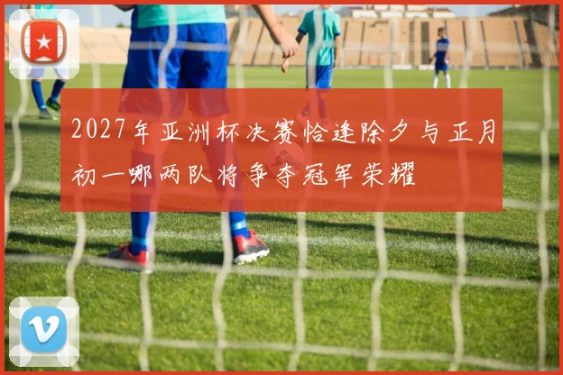 2027年亚洲杯决赛恰逢除夕与正月初一哪两队将争夺冠军荣耀