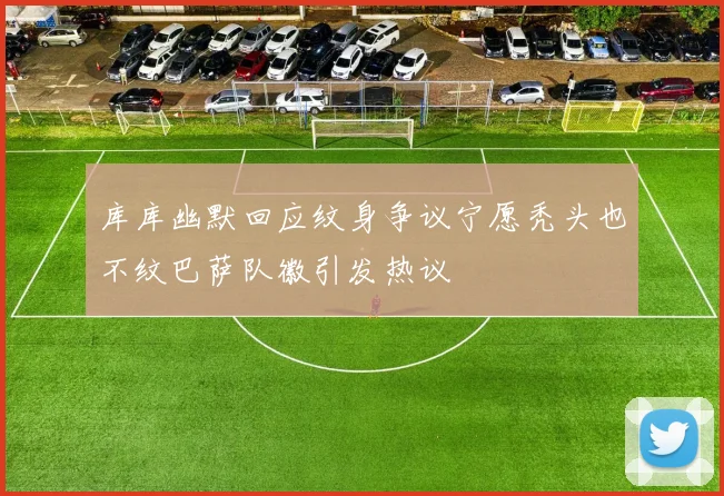 库库幽默回应纹身争议宁愿秃头也不纹巴萨队徽引发热议