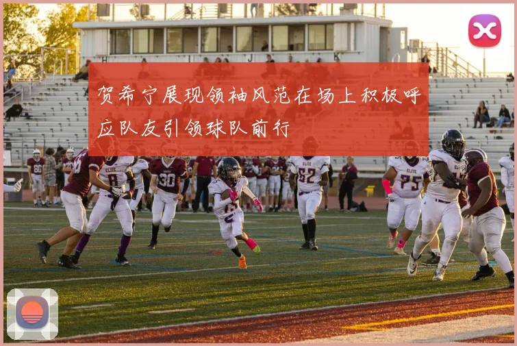 贺希宁展现领袖风范在场上积极呼应队友引领球队前行