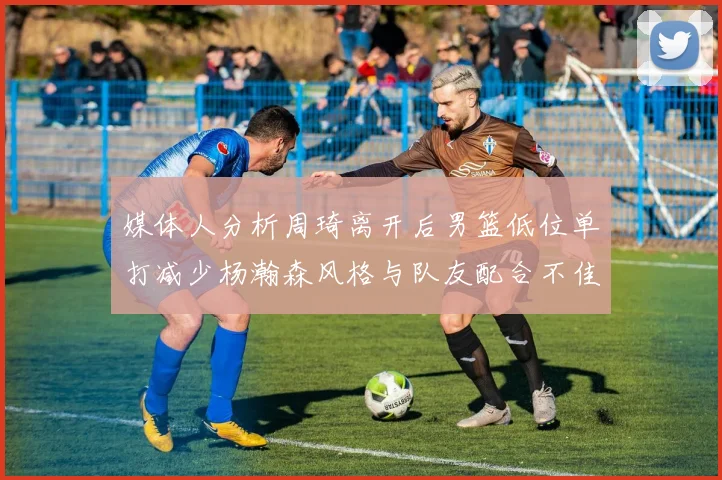 媒体人分析周琦离开后男篮低位单打减少杨瀚森风格与队友配合不佳