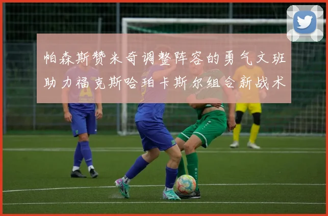 帕森斯赞米奇调整阵容的勇气文班助力福克斯哈珀卡斯尔组合新战术