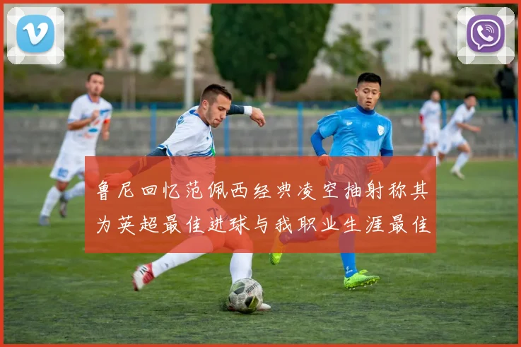 鲁尼回忆范佩西经典凌空抽射称其为英超最佳进球与我职业生涯最佳传球结合