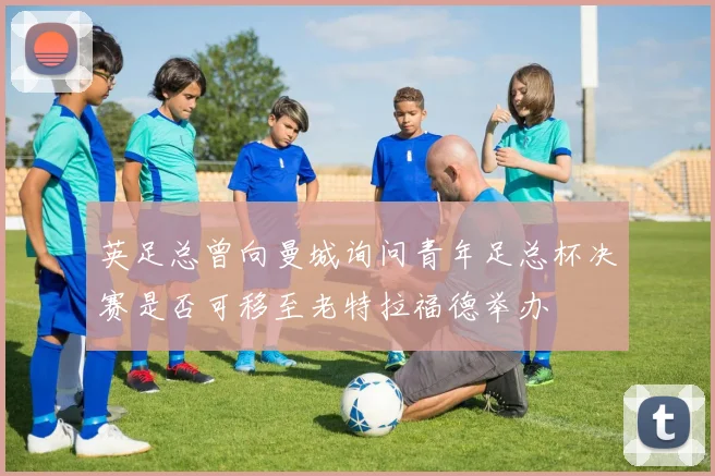 英足总曾向曼城询问青年足总杯决赛是否可移至老特拉福德举办