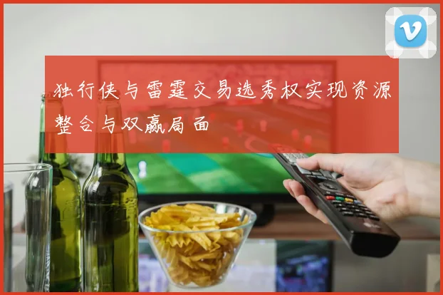 独行侠与雷霆交易选秀权实现资源整合与双赢局面