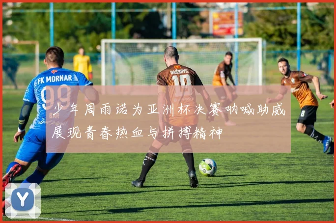 少年周雨诺为亚洲杯决赛呐喊助威展现青春热血与拼搏精神