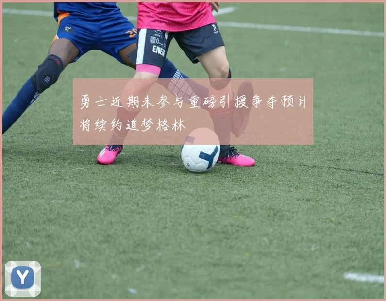 勇士近期未参与重磅引援争夺预计将续约追梦格林