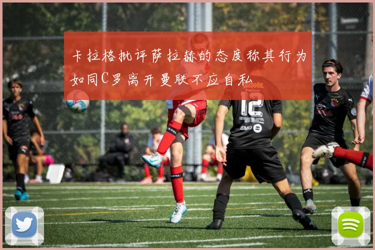 卡拉格批评萨拉赫的态度称其行为如同C罗离开曼联不应自私